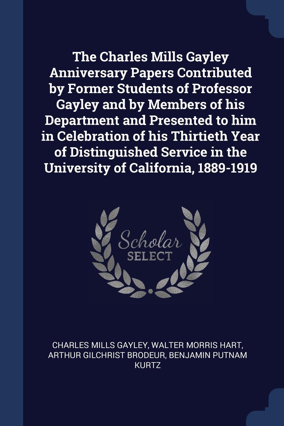 The Charles Mills Gayley Anniversary Papers Contributed by Former Students of Professor Gayley and by Members of his Department and Presented to him in Celebration of his Thirtieth Year of Distinguished Service in the University of California, 188...