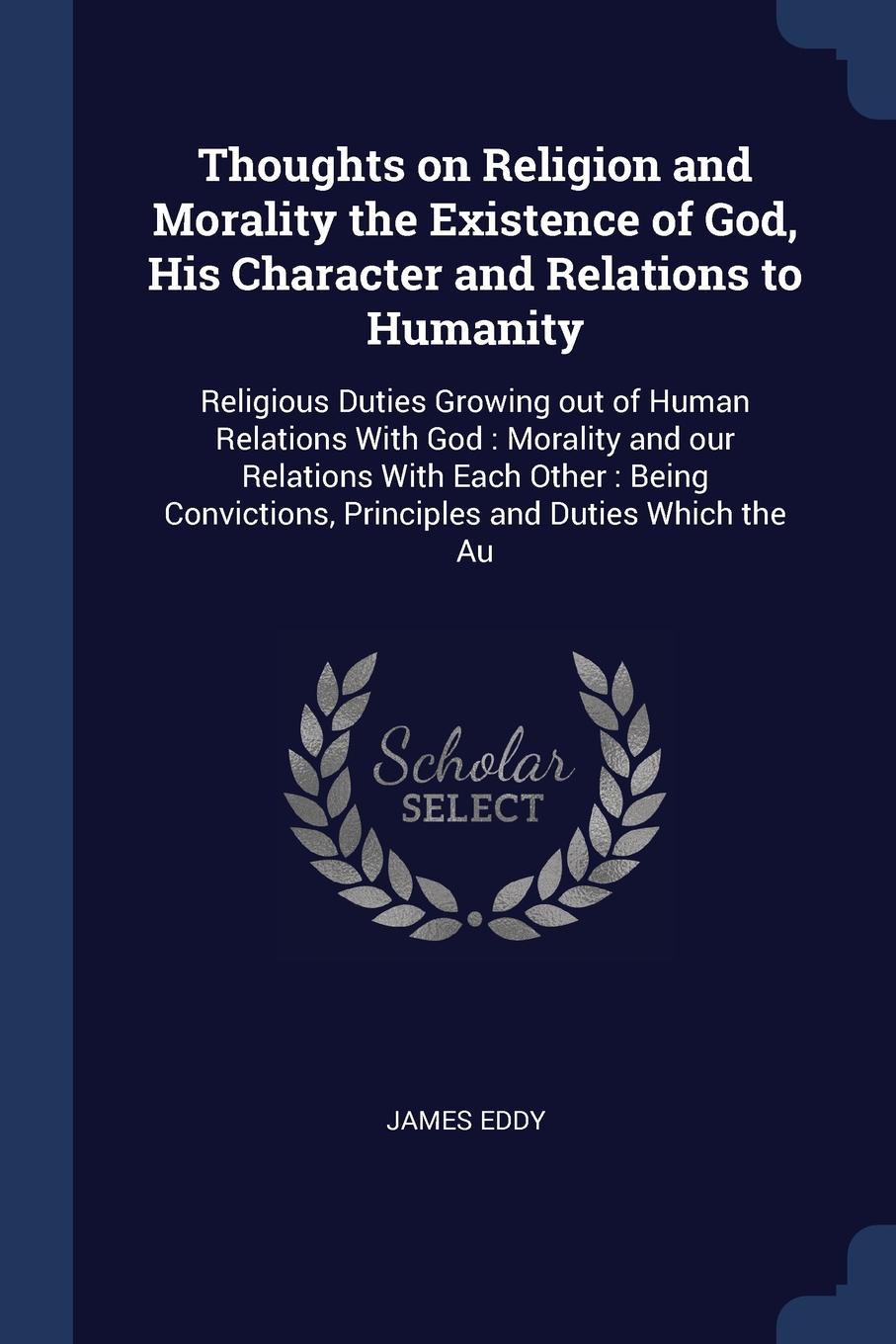 Thoughts on Religion and Morality the Existence of God, His Character and Relations to Humanity. Religious Duties Growing out of Human Relations With God : Morality and our Relations With Each Other : Being Convictions, Principles and Duties Which...