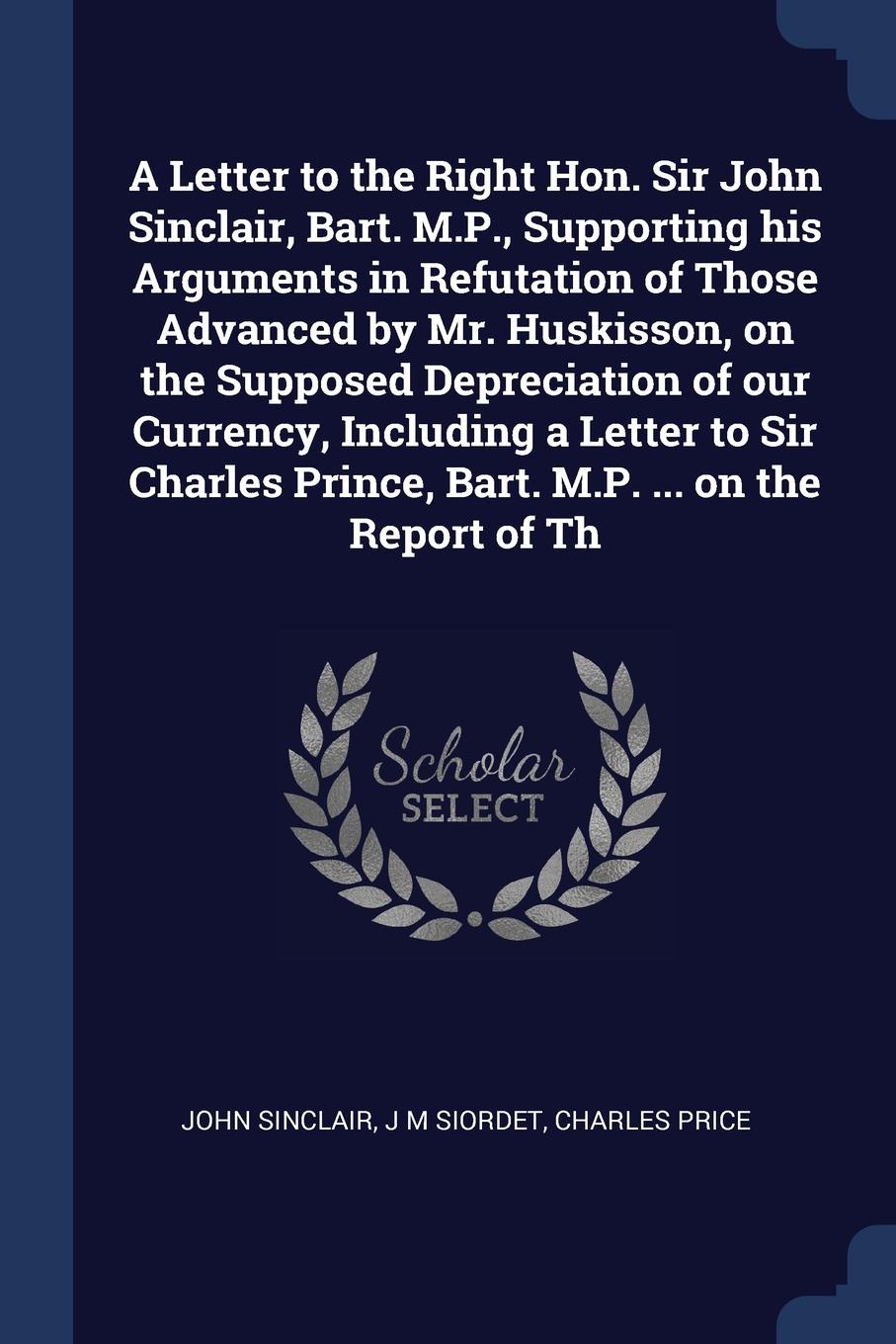 A Letter to the Right Hon. Sir John Sinclair, Bart. M.P., Supporting his Arguments in Refutation of Those Advanced by Mr. Huskisson, on the Supposed Depreciation of our Currency, Including a Letter to Sir Charles Prince, Bart. M.P. ... on the Repo...