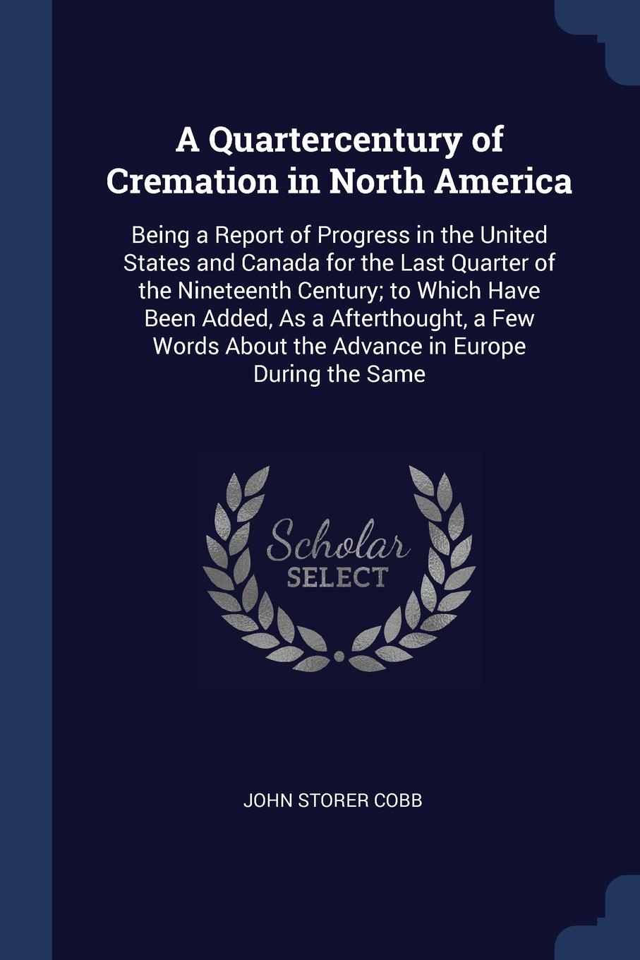 A Quartercentury of Cremation in North America. Being a Report of Progress in the United States and Canada for the Last Quarter of the Nineteenth Century; to Which Have Been Added, As a Afterthought, a Few Words About the Advance in Europe During ...