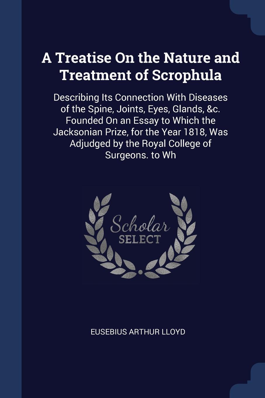 A Treatise On the Nature and Treatment of Scrophula. Describing Its Connection With Diseases of the Spine, Joints, Eyes, Glands, &c. Founded On an Essay to Which the Jacksonian Prize, for the Year 1818, Was Adjudged by the Royal College of Surgeon...