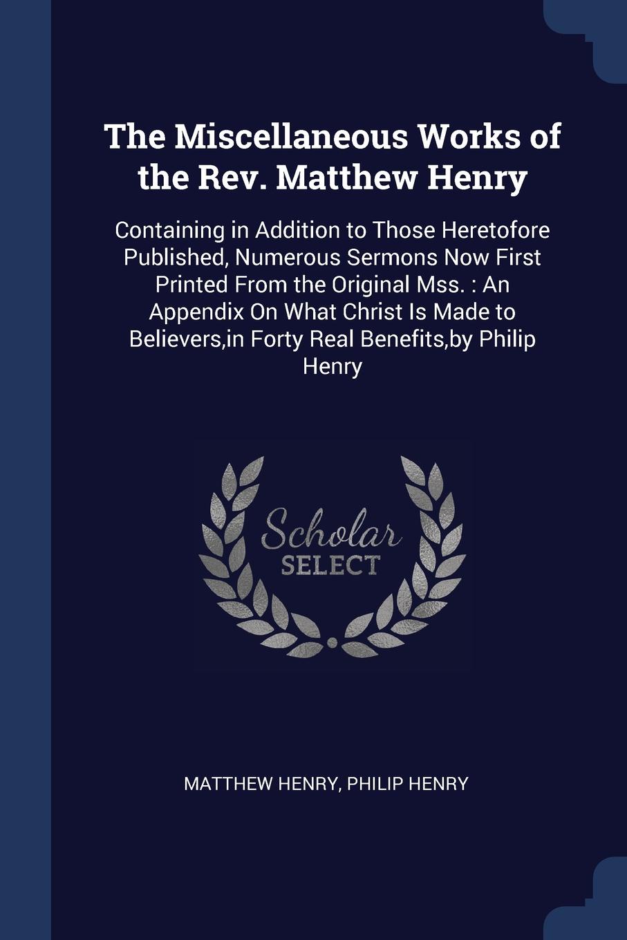 The Miscellaneous Works of the Rev. Matthew Henry. Containing in Addition to Those Heretofore Published, Numerous Sermons Now First Printed From the Original Mss. : An Appendix On What Christ Is Made to Believers,in Forty Real Benefits,by Philip H...