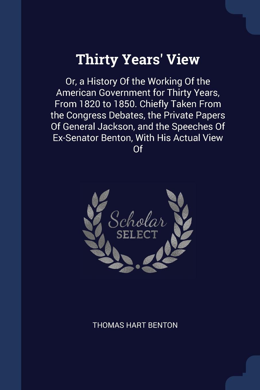 Thirty Years` View. Or, a History Of the Working Of the American Government for Thirty Years, From 1820 to 1850. Chiefly Taken From the Congress Debates, the Private Papers Of General Jackson, and the Speeches Of Ex-Senator Benton, With His Actual...