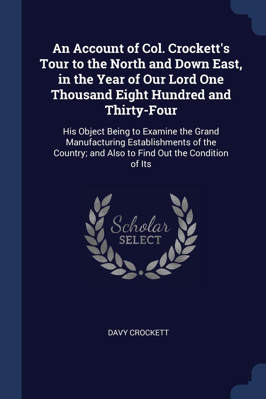 An Account of Col. Crockett`s Tour to the North and Down East, in the Year of Our Lord One Thousand Eight Hundred and Thirty-Four. His Object Being to Examine the Grand Manufacturing Establishments of the Country; and Also to Find Out the Conditio...