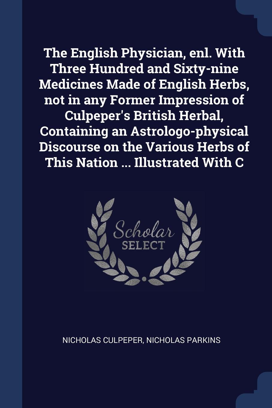 The English Physician, enl. With Three Hundred and Sixty-nine Medicines Made of English Herbs, not in any Former Impression of Culpeper`s British Herbal, Containing an Astrologo-physical Discourse on the Various Herbs of This Nation ... Illustrate...