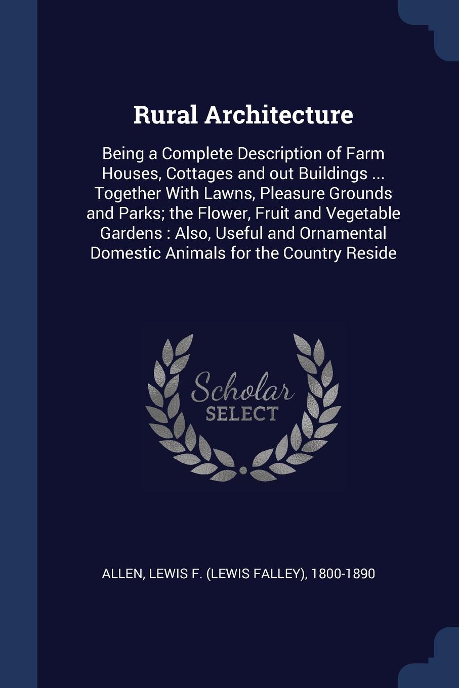 Rural Architecture. Being a Complete Description of Farm Houses, Cottages and out Buildings ... Together With Lawns, Pleasure Grounds and Parks; the Flower, Fruit and Vegetable Gardens : Also, Useful and Ornamental Domestic Animals for the Country...