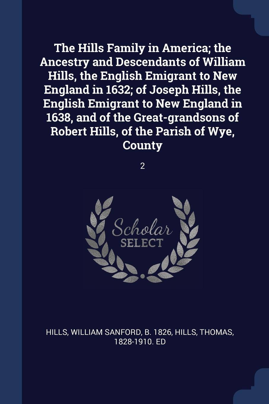 The Hills Family in America; the Ancestry and Descendants of William Hills, the English Emigrant to New England in 1632; of Joseph Hills, the English Emigrant to New England in 1638, and of the Great-grandsons of Robert Hills, of the Parish of Wye...