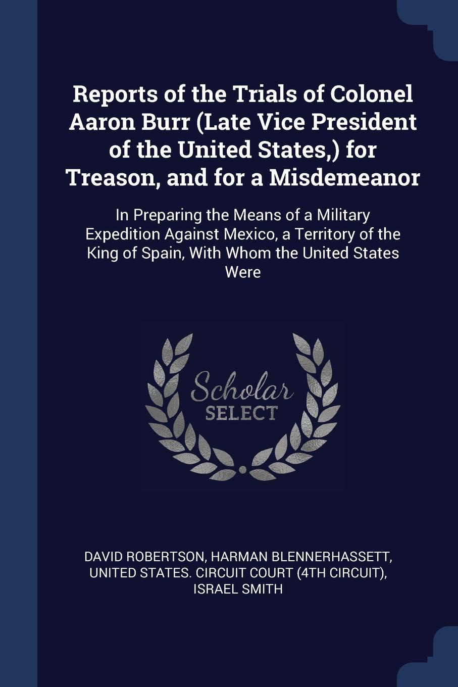 Reports of the Trials of Colonel Aaron Burr (Late Vice President of the United States,) for Treason, and for a Misdemeanor. In Preparing the Means of a Military Expedition Against Mexico, a Territory of the King of Spain, With Whom the United Stat...