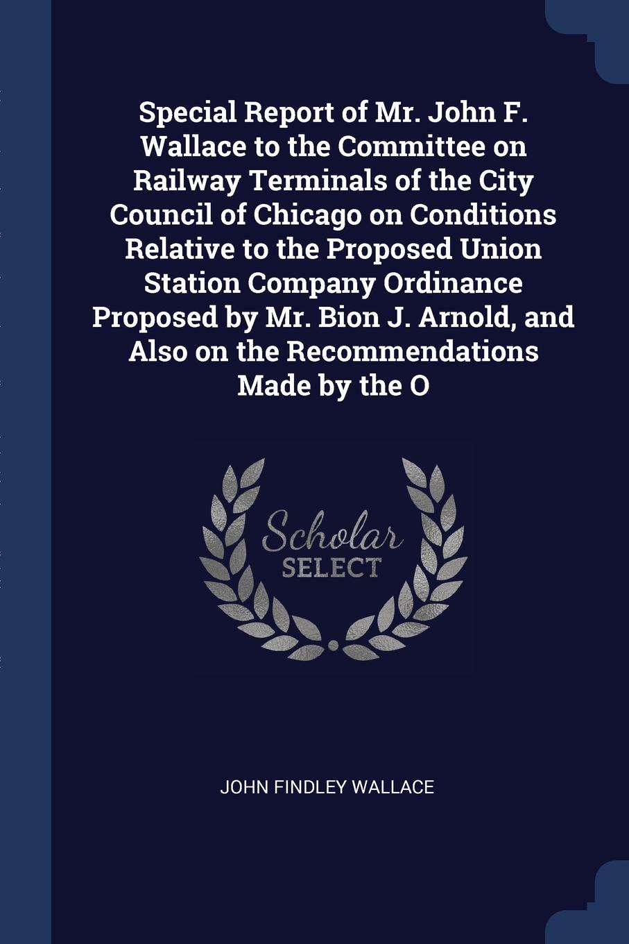 Special Report of Mr. John F. Wallace to the Committee on Railway Terminals of the City Council of Chicago on Conditions Relative to the Proposed Union Station Company Ordinance Proposed by Mr. Bion J. Arnold, and Also on the Recommendations Made ...