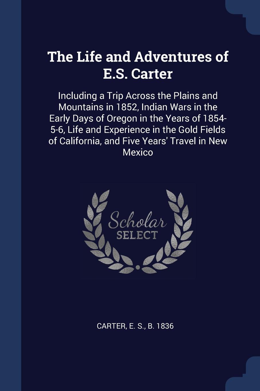 The Life and Adventures of E.S. Carter. Including a Trip Across the Plains and Mountains in 1852, Indian Wars in the Early Days of Oregon in the Years of 1854-5-6, Life and Experience in the Gold Fields of California, and Five Years` Travel in New...