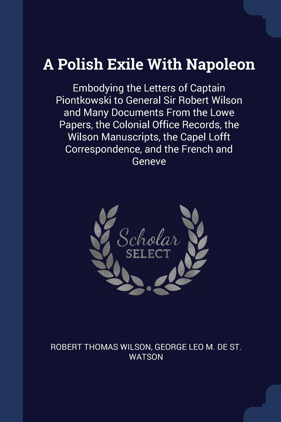 A Polish Exile With Napoleon. Embodying the Letters of Captain Piontkowski to General Sir Robert Wilson and Many Documents From the Lowe Papers, the Colonial Office Records, the Wilson Manuscripts, the Capel Lofft Correspondence, and the French an...