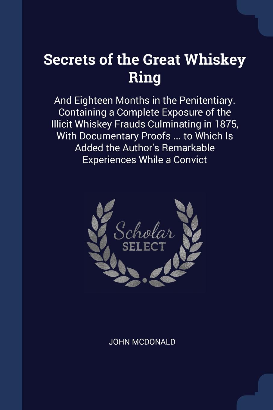 Secrets of the Great Whiskey Ring. And Eighteen Months in the Penitentiary. Containing a Complete Exposure of the Illicit Whiskey Frauds Culminating in 1875, With Documentary Proofs ... to Which Is Added the Author`s Remarkable Experiences While a...