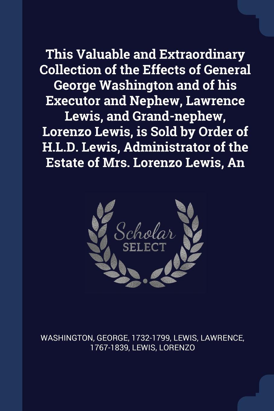 This Valuable and Extraordinary Collection of the Effects of General George Washington and of his Executor and Nephew, Lawrence Lewis, and Grand-nephew, Lorenzo Lewis, is Sold by Order of H.L.D. Lewis, Administrator of the Estate of Mrs. Lorenzo L...