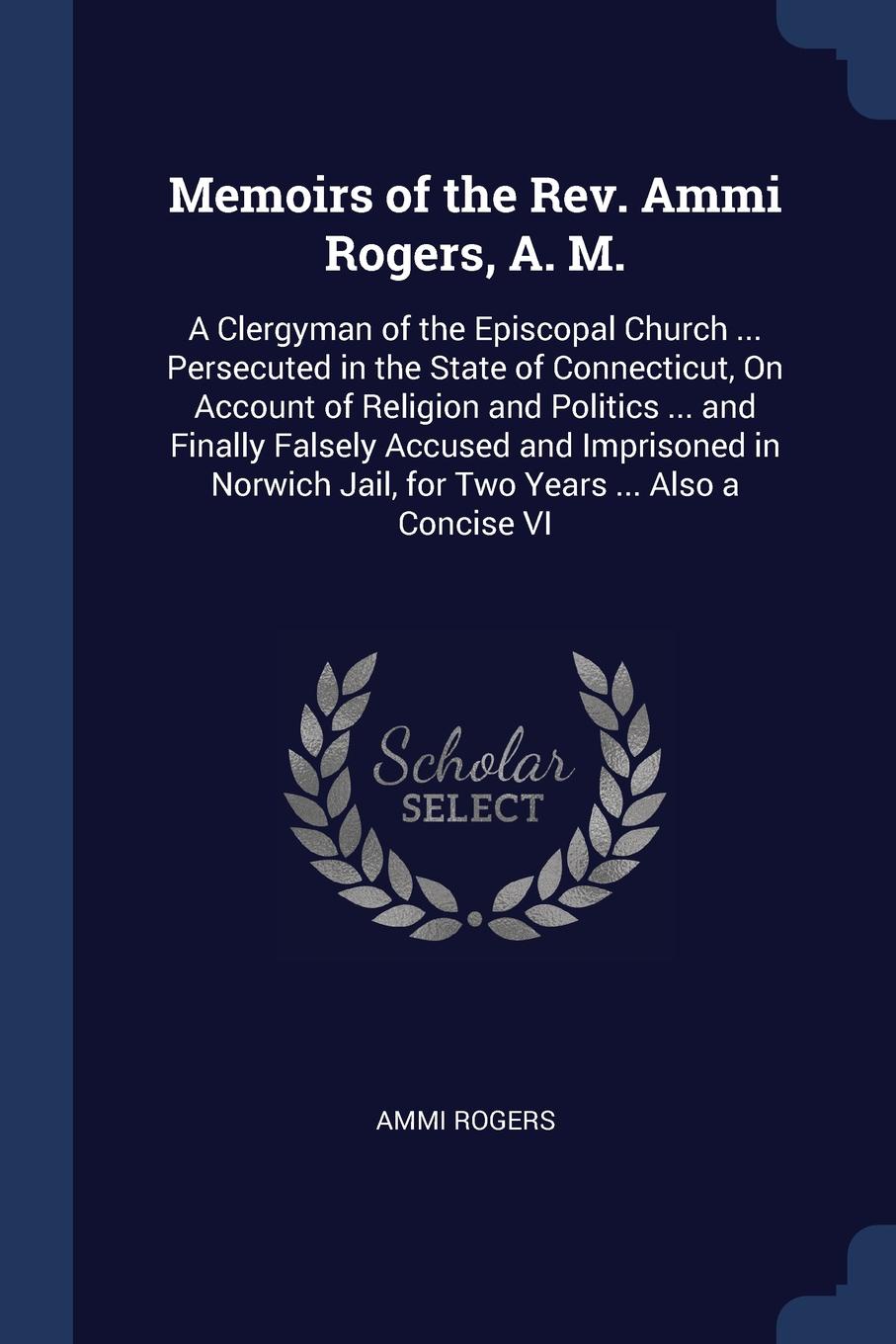 Memoirs of the Rev. Ammi Rogers, A. M. A Clergyman of the Episcopal Church ... Persecuted in the State of Connecticut, On Account of Religion and Politics ... and Finally Falsely Accused and Imprisoned in Norwich Jail, for Two Years ... Also a Con...