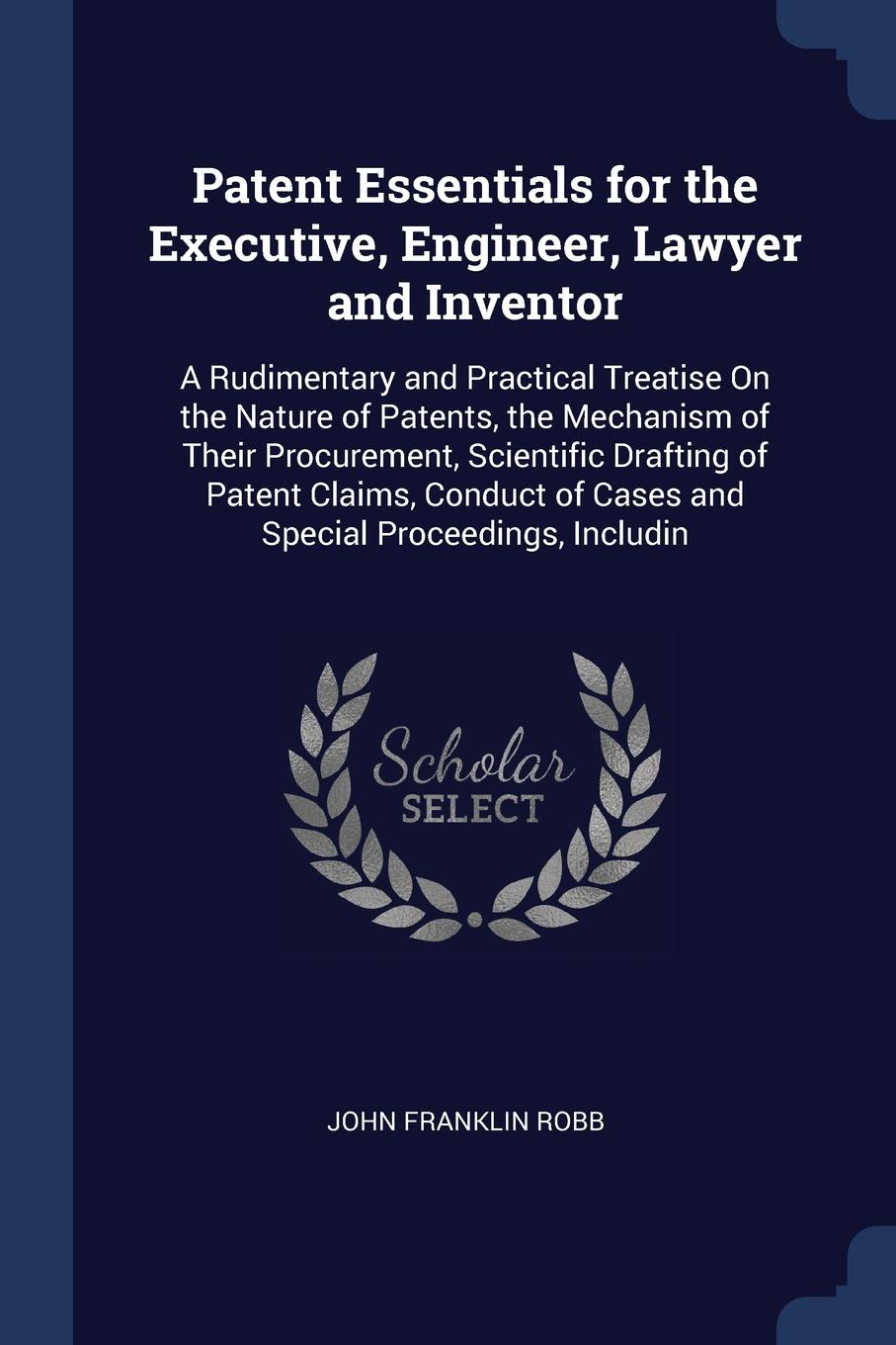 Patent Essentials for the Executive, Engineer, Lawyer and Inventor. A Rudimentary and Practical Treatise On the Nature of Patents, the Mechanism of Their Procurement, Scientific Drafting of Patent Claims, Conduct of Cases and Special Proceedings, ...