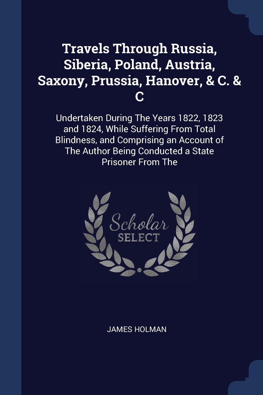 Travels Through Russia, Siberia, Poland, Austria, Saxony, Prussia, Hanover, & C. & C. Undertaken During The Years 1822, 1823 and 1824, While Suffering From Total Blindness, and Comprising an Account of The Author Being Conducted a State Prisoner F...