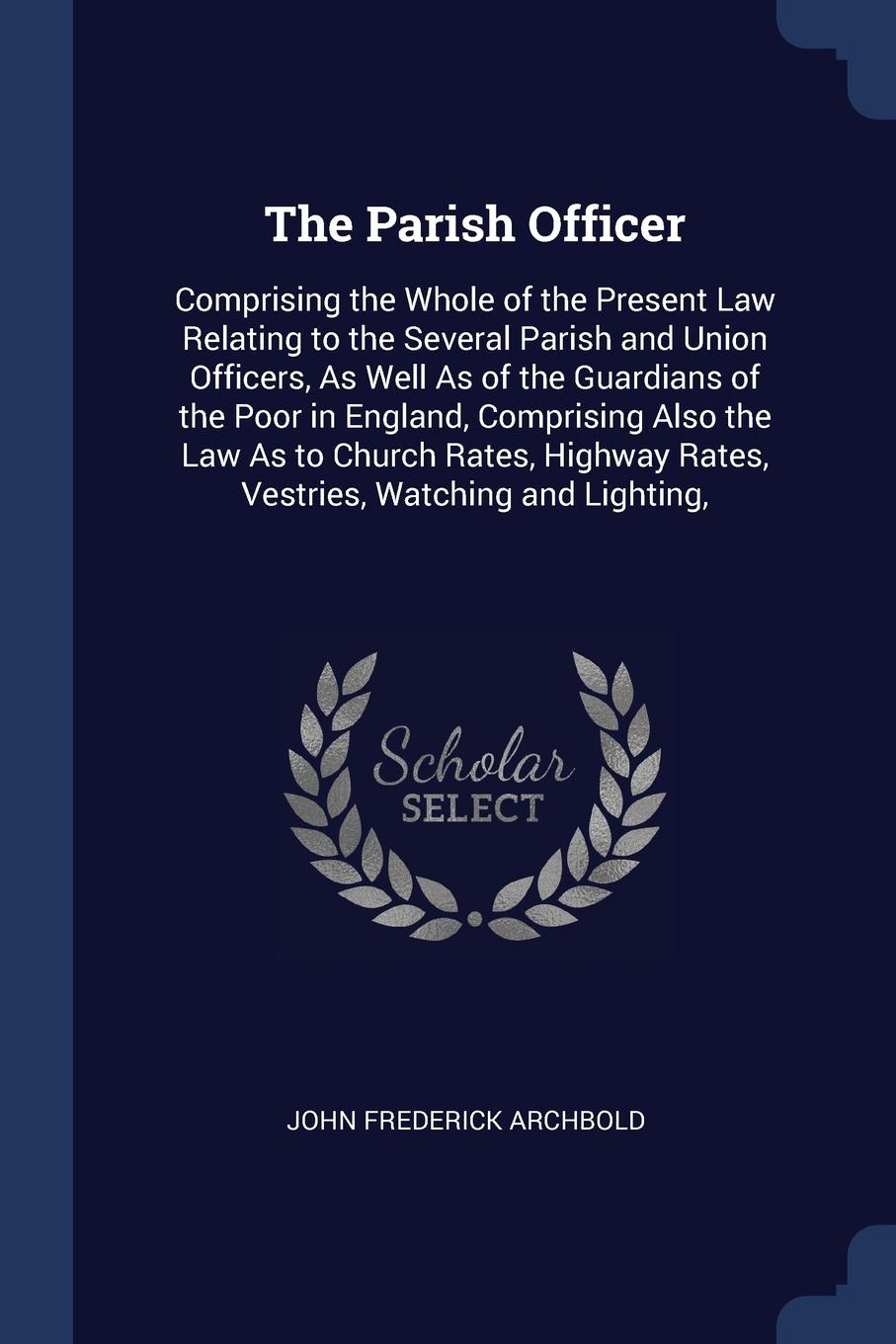 The Parish Officer. Comprising the Whole of the Present Law Relating to the Several Parish and Union Officers, As Well As of the Guardians of the Poor in England, Comprising Also the Law As to Church Rates, Highway Rates, Vestries, Watching and Li...