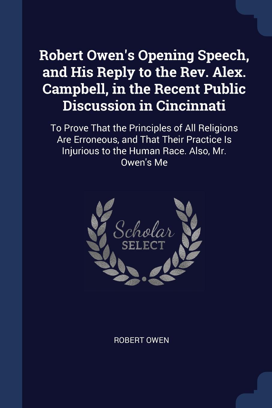 Robert Owen`s Opening Speech, and His Reply to the Rev. Alex. Campbell, in the Recent Public Discussion in Cincinnati. To Prove That the Principles of All Religions Are Erroneous, and That Their Practice Is Injurious to the Human Race. Also, Mr. O...