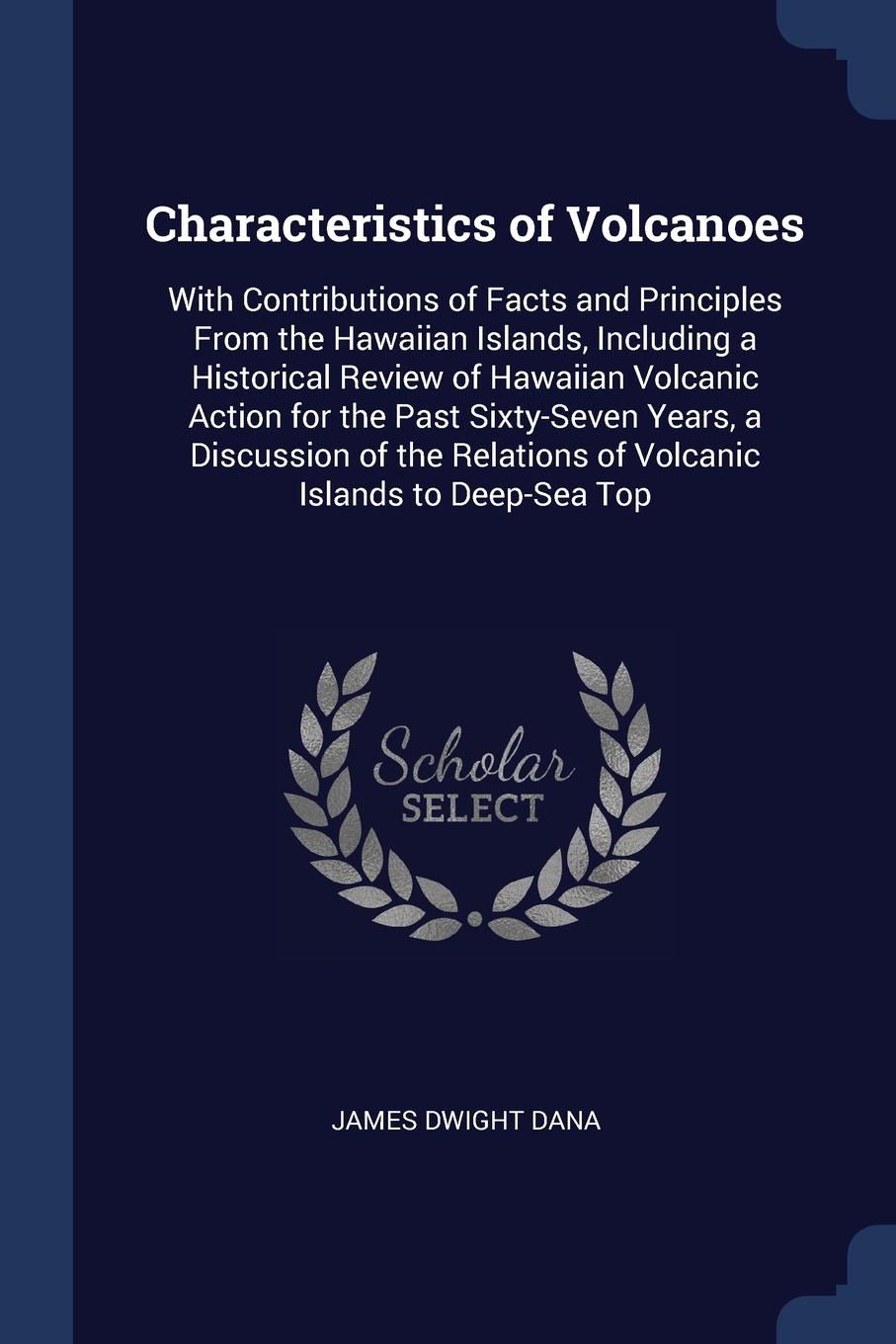 Characteristics of Volcanoes. With Contributions of Facts and Principles From the Hawaiian Islands, Including a Historical Review of Hawaiian Volcanic Action for the Past Sixty-Seven Years, a Discussion of the Relations of Volcanic Islands to Deep...