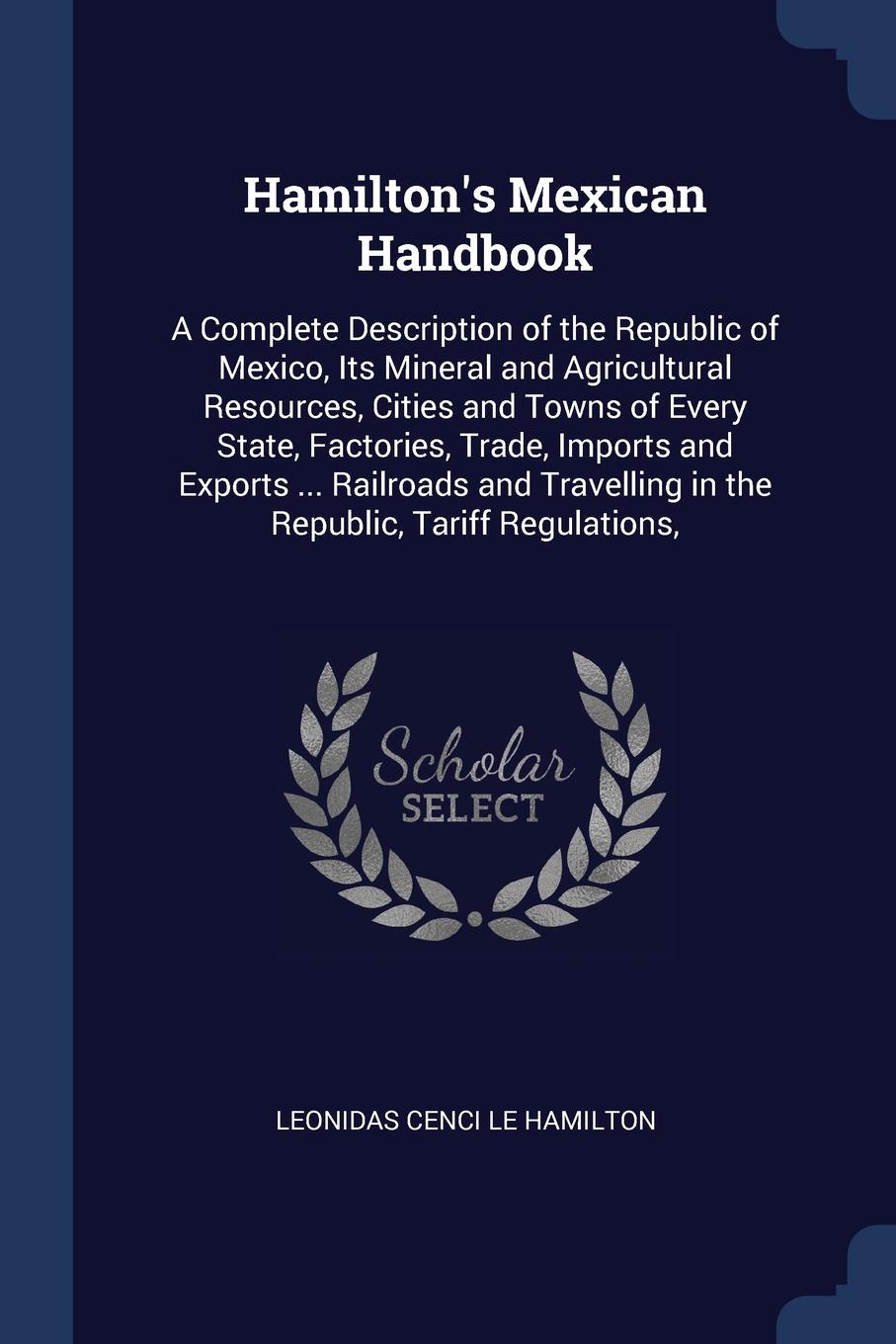 Hamilton`s Mexican Handbook. A Complete Description of the Republic of Mexico, Its Mineral and Agricultural Resources, Cities and Towns of Every State, Factories, Trade, Imports and Exports ... Railroads and Travelling in the Republic, Tariff Regu...