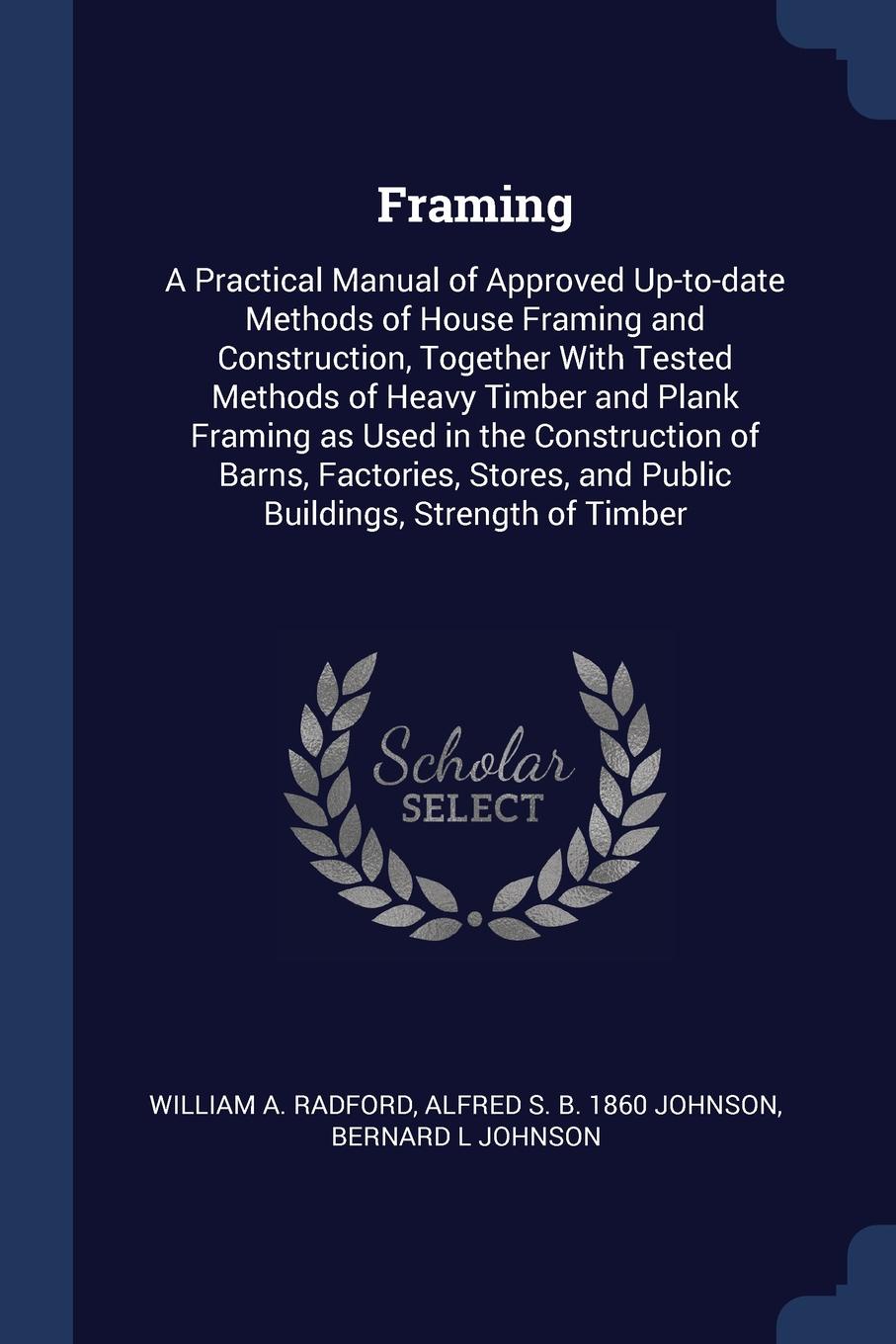 Framing. A Practical Manual of Approved Up-to-date Methods of House Framing and Construction, Together With Tested Methods of Heavy Timber and Plank Framing as Used in the Construction of Barns, Factories, Stores, and Public Buildings, Strength of...