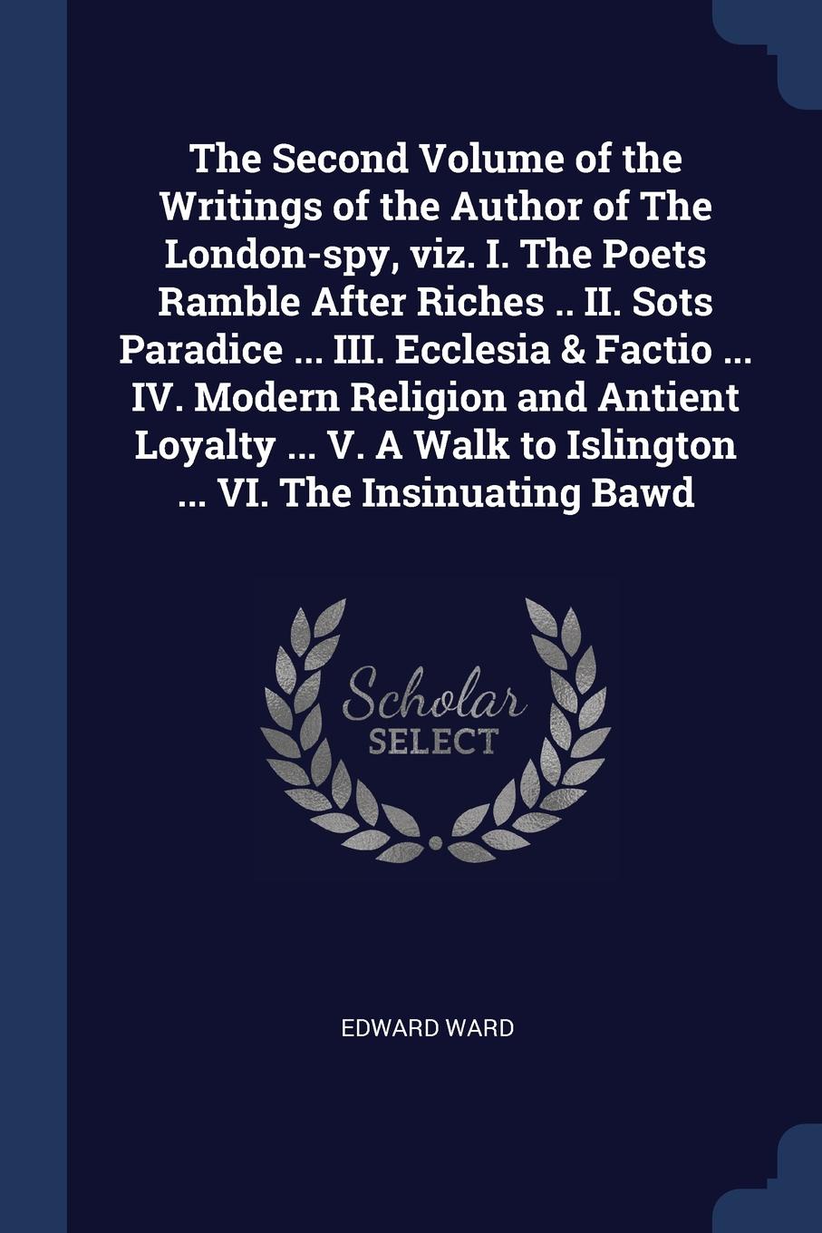 The Second Volume of the Writings of the Author of The London-spy, viz. I. The Poets Ramble After Riches .. II. Sots Paradice ... III. Ecclesia & Factio ... IV. Modern Religion and Antient Loyalty ... V. A Walk to Islington ... VI. The Insinuating...