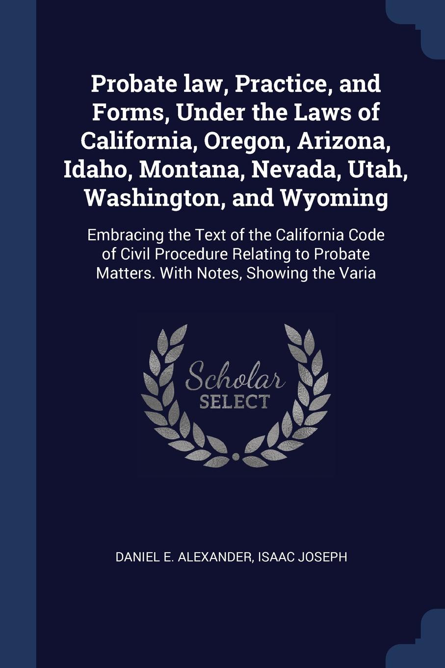 Probate law, Practice, and Forms, Under the Laws of California, Oregon, Arizona, Idaho, Montana, Nevada, Utah, Washington, and Wyoming. Embracing the Text of the California Code of Civil Procedure Relating to Probate Matters. With Notes, Showing t...