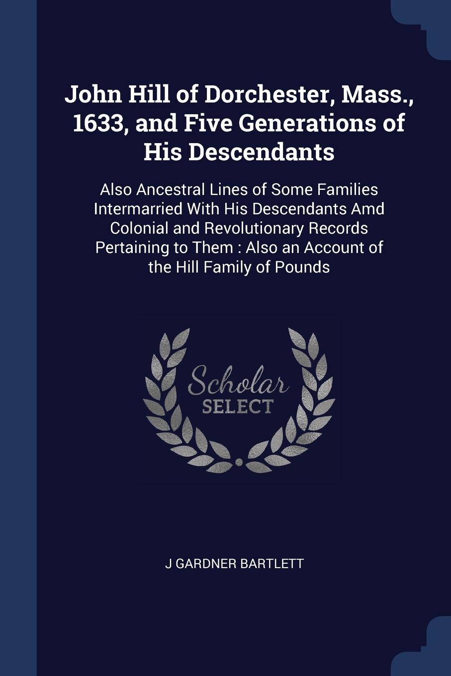 John Hill of Dorchester, Mass., 1633, and Five Generations of His Descendants. Also Ancestral Lines of Some Families Intermarried With His Descendants Amd Colonial and Revolutionary Records Pertaining to Them : Also an Account of the Hill Family o...