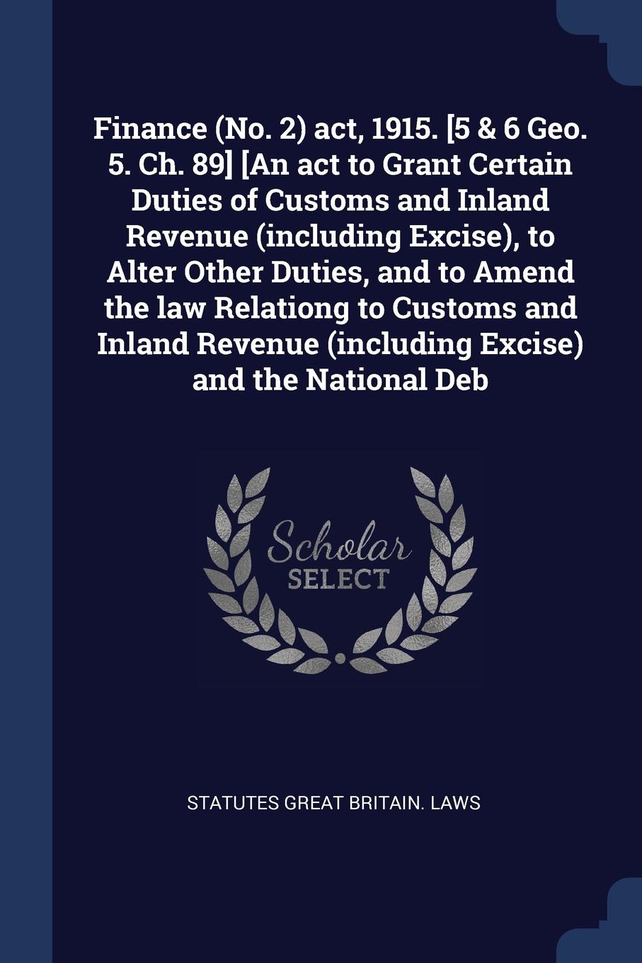 Finance (No. 2) act, 1915. .5 & 6 Geo. 5. Ch. 89. .An act to Grant Certain Duties of Customs and Inland Revenue (including Excise), to Alter Other Duties, and to Amend the law Relationg to Customs and Inland Revenue (including Excise) and the Nati...