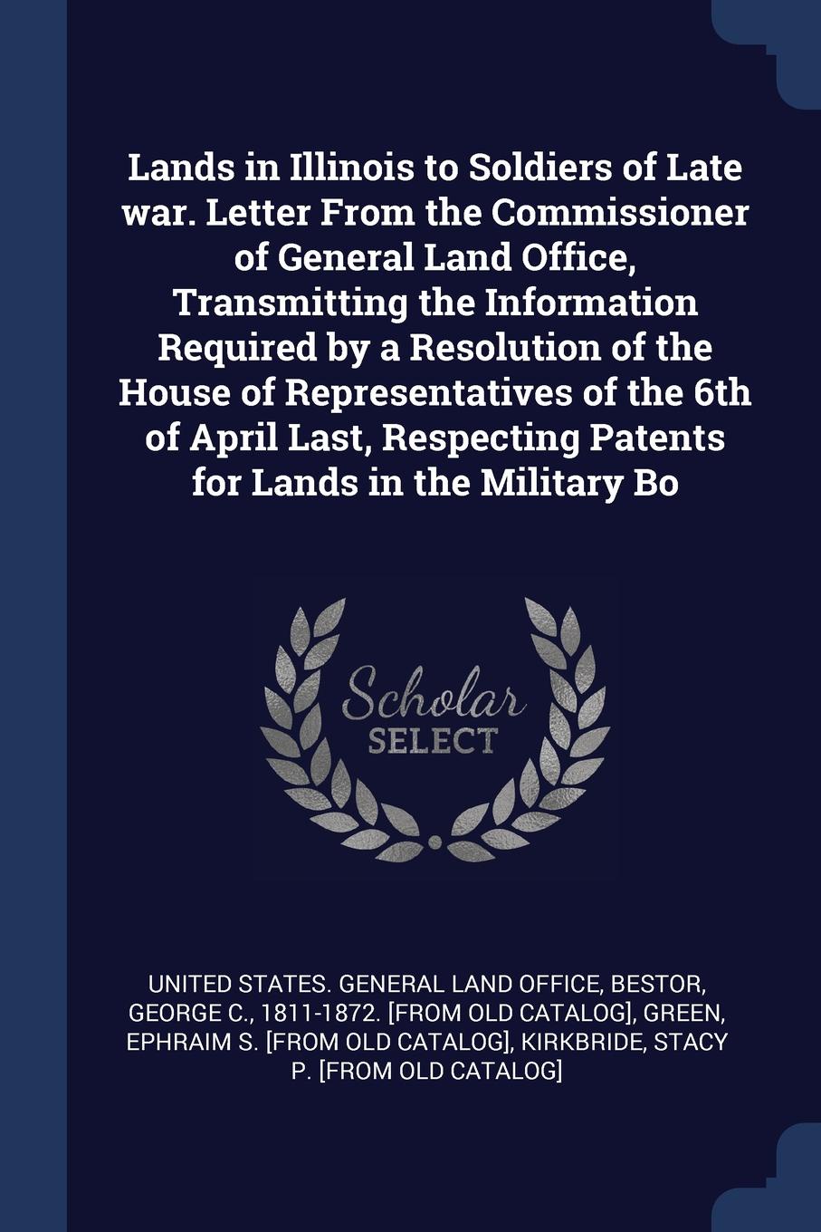 Lands in Illinois to Soldiers of Late war. Letter From the Commissioner of General Land Office, Transmitting the Information Required by a Resolution of the House of Representatives of the 6th of April Last, Respecting Patents for Lands in the Mil...