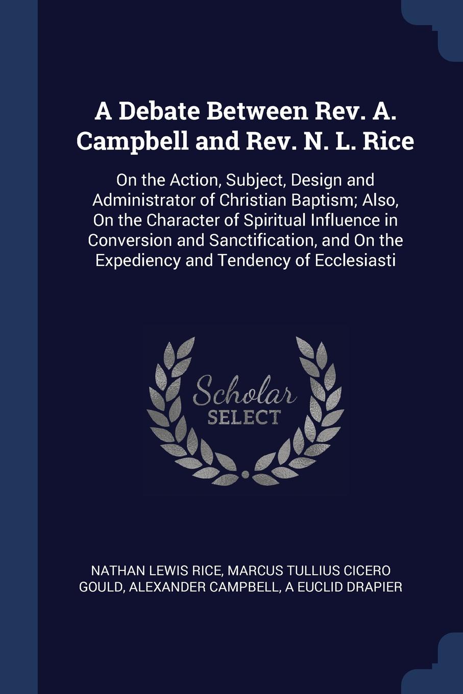 A Debate Between Rev. A. Campbell and Rev. N. L. Rice. On the Action, Subject, Design and Administrator of Christian Baptism; Also, On the Character of Spiritual Influence in Conversion and Sanctification, and On the Expediency and Tendency of Ecc...