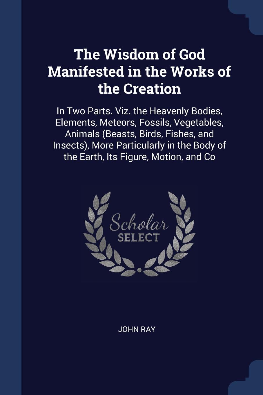 The Wisdom of God Manifested in the Works of the Creation. In Two Parts. Viz. the Heavenly Bodies, Elements, Meteors, Fossils, Vegetables, Animals (Beasts, Birds, Fishes, and Insects), More Particularly in the Body of the Earth, Its Figure, Motion...