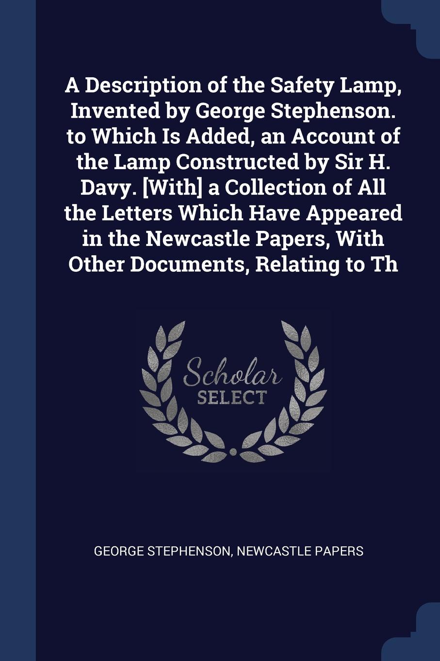 A Description of the Safety Lamp, Invented by George Stephenson. to Which Is Added, an Account of the Lamp Constructed by Sir H. Davy. .With. a Collection of All the Letters Which Have Appeared in the Newcastle Papers, With Other Documents, Relati...