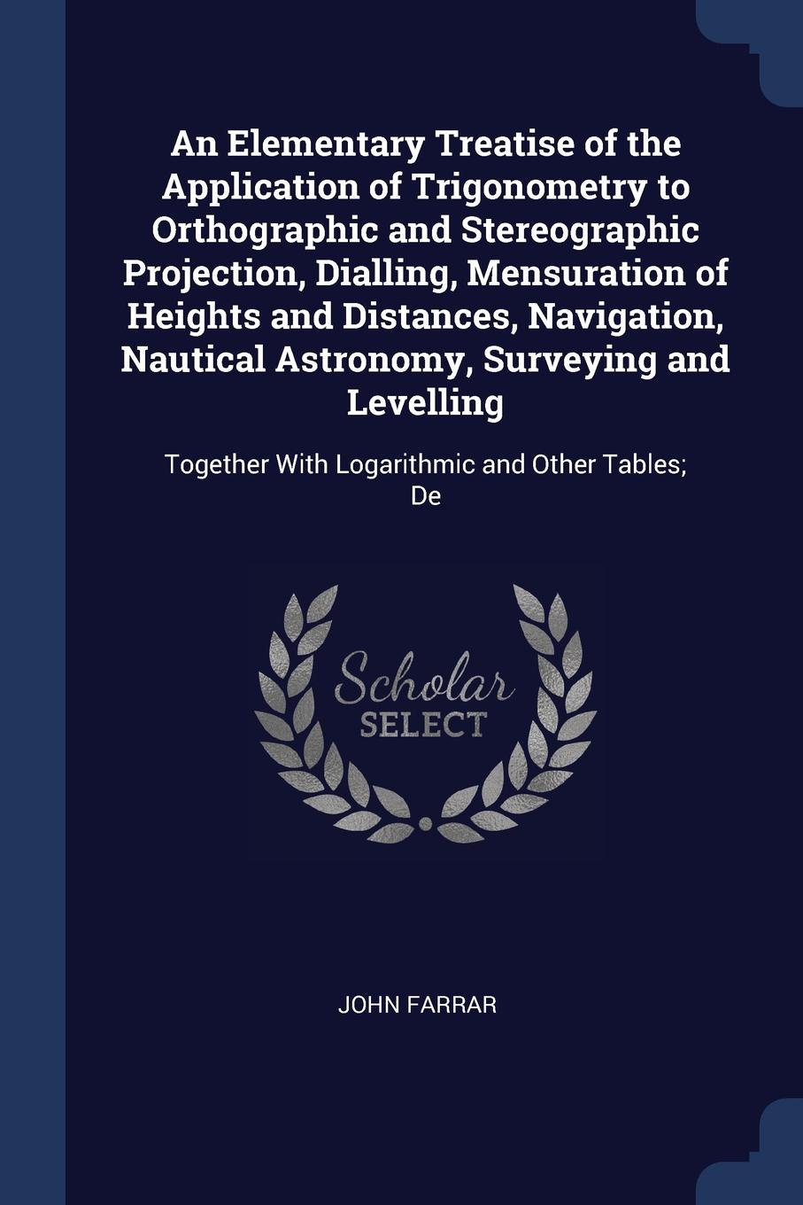 An Elementary Treatise of the Application of Trigonometry to Orthographic and Stereographic Projection, Dialling, Mensuration of Heights and Distances, Navigation, Nautical Astronomy, Surveying and Levelling. Together With Logarithmic and Other Ta...