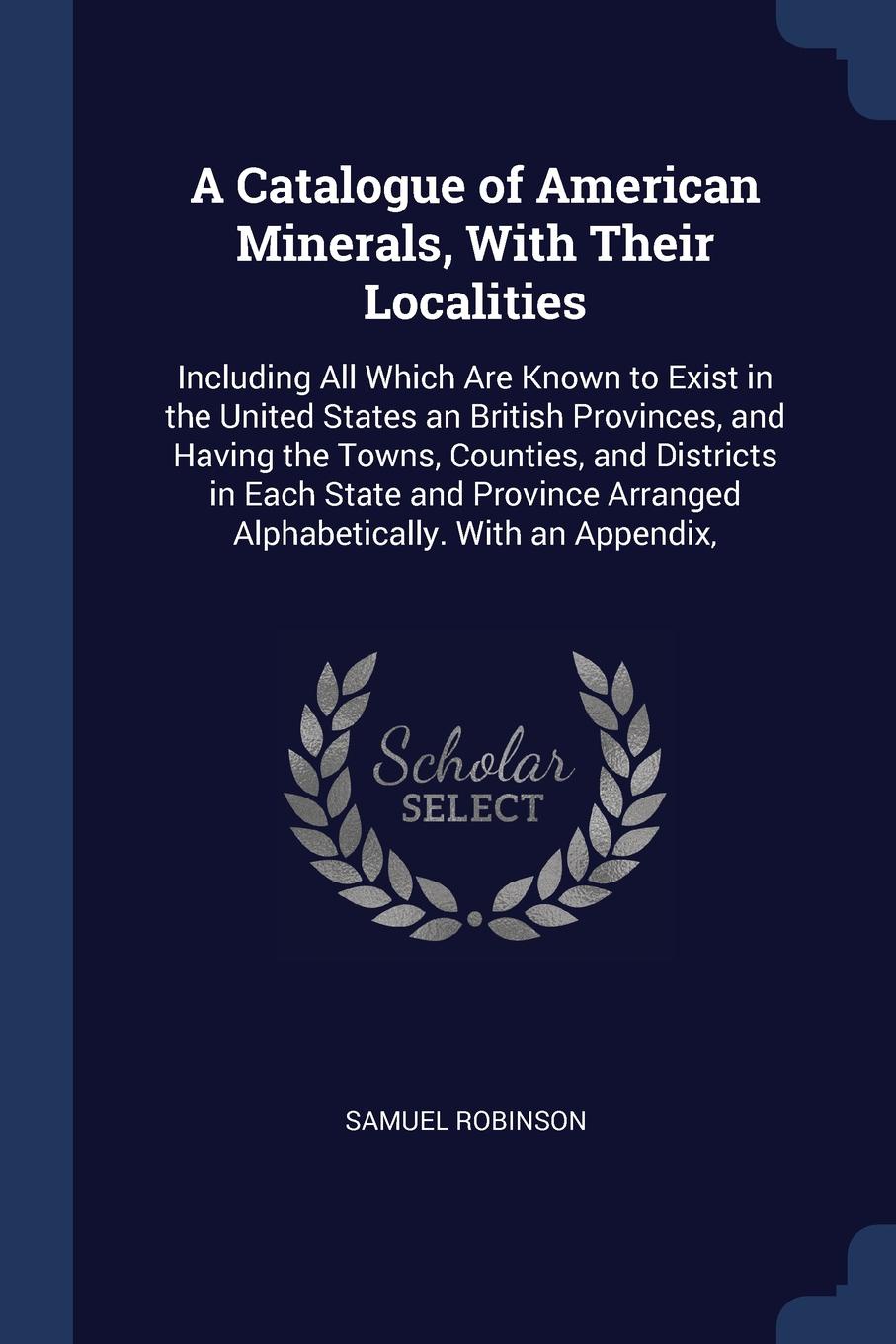 A Catalogue of American Minerals, With Their Localities. Including All Which Are Known to Exist in the United States an British Provinces, and Having the Towns, Counties, and Districts in Each State and Province Arranged Alphabetically. With an Ap...