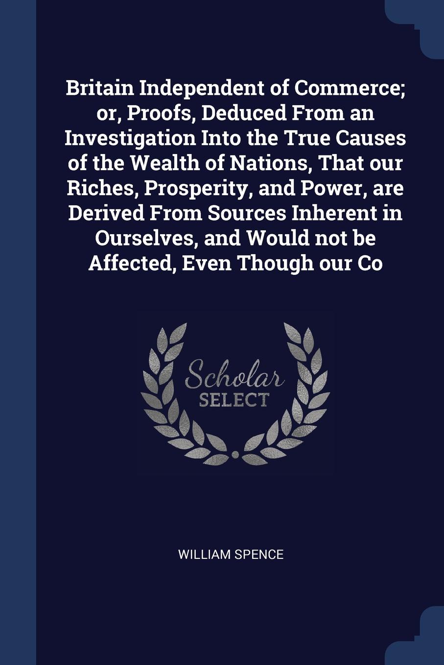 Britain Independent of Commerce; or, Proofs, Deduced From an Investigation Into the True Causes of the Wealth of Nations, That our Riches, Prosperity, and Power, are Derived From Sources Inherent in Ourselves, and Would not be Affected, Even Thoug...