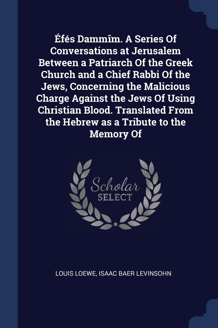 Efes Dammim. A Series Of Conversations at Jerusalem Between a Patriarch Of the Greek Church and a Chief Rabbi Of the Jews, Concerning the Malicious Charge Against the Jews Of Using Christian Blood. Translated From the Hebrew as a Tribute to the Me...