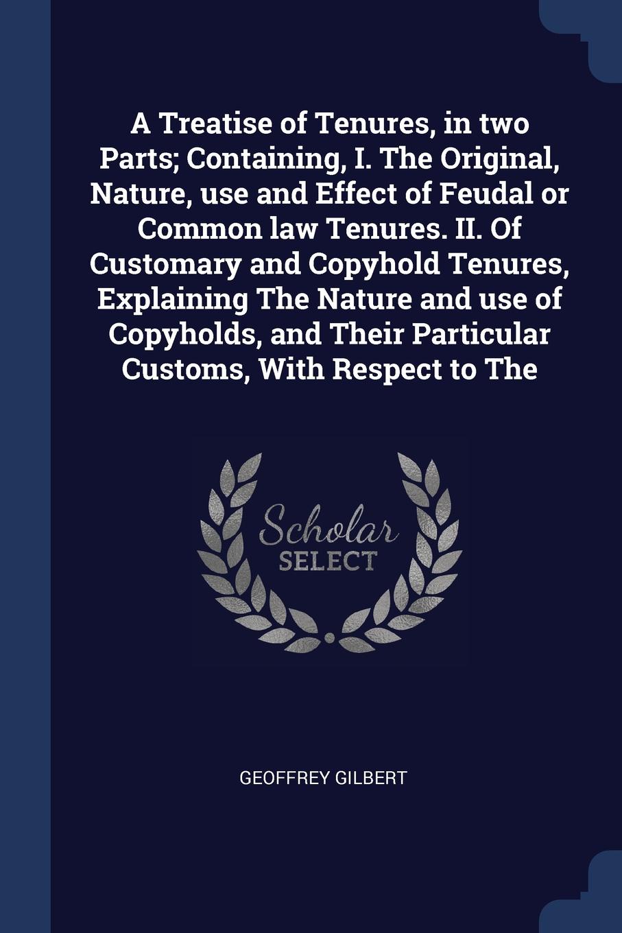 A Treatise of Tenures, in two Parts; Containing, I. The Original, Nature, use and Effect of Feudal or Common law Tenures. II. Of Customary and Copyhold Tenures, Explaining The Nature and use of Copyholds, and Their Particular Customs, With Respect...