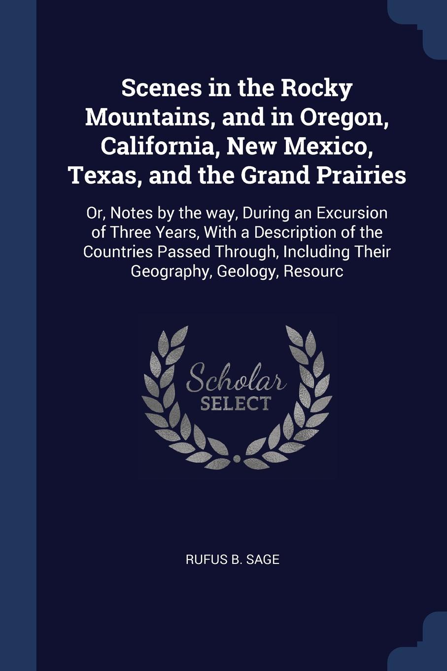 Scenes in the Rocky Mountains, and in Oregon, California, New Mexico, Texas, and the Grand Prairies. Or, Notes by the way, During an Excursion of Three Years, With a Description of the Countries Passed Through, Including Their Geography, Geology, ...