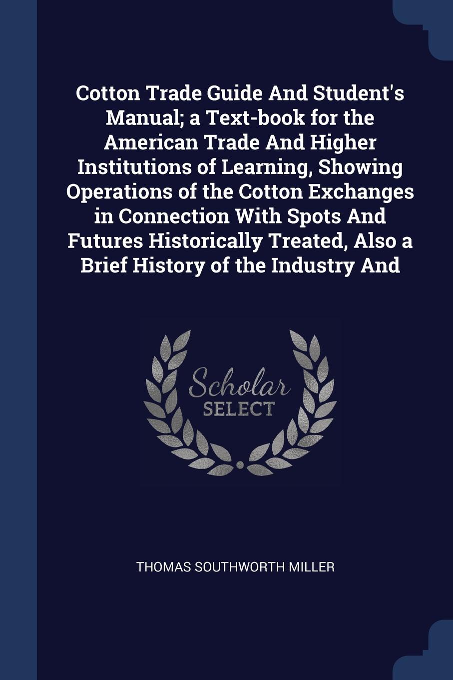 Cotton Trade Guide And Student`s Manual; a Text-book for the American Trade And Higher Institutions of Learning, Showing Operations of the Cotton Exchanges in Connection With Spots And Futures Historically Treated, Also a Brief History of the Indu...