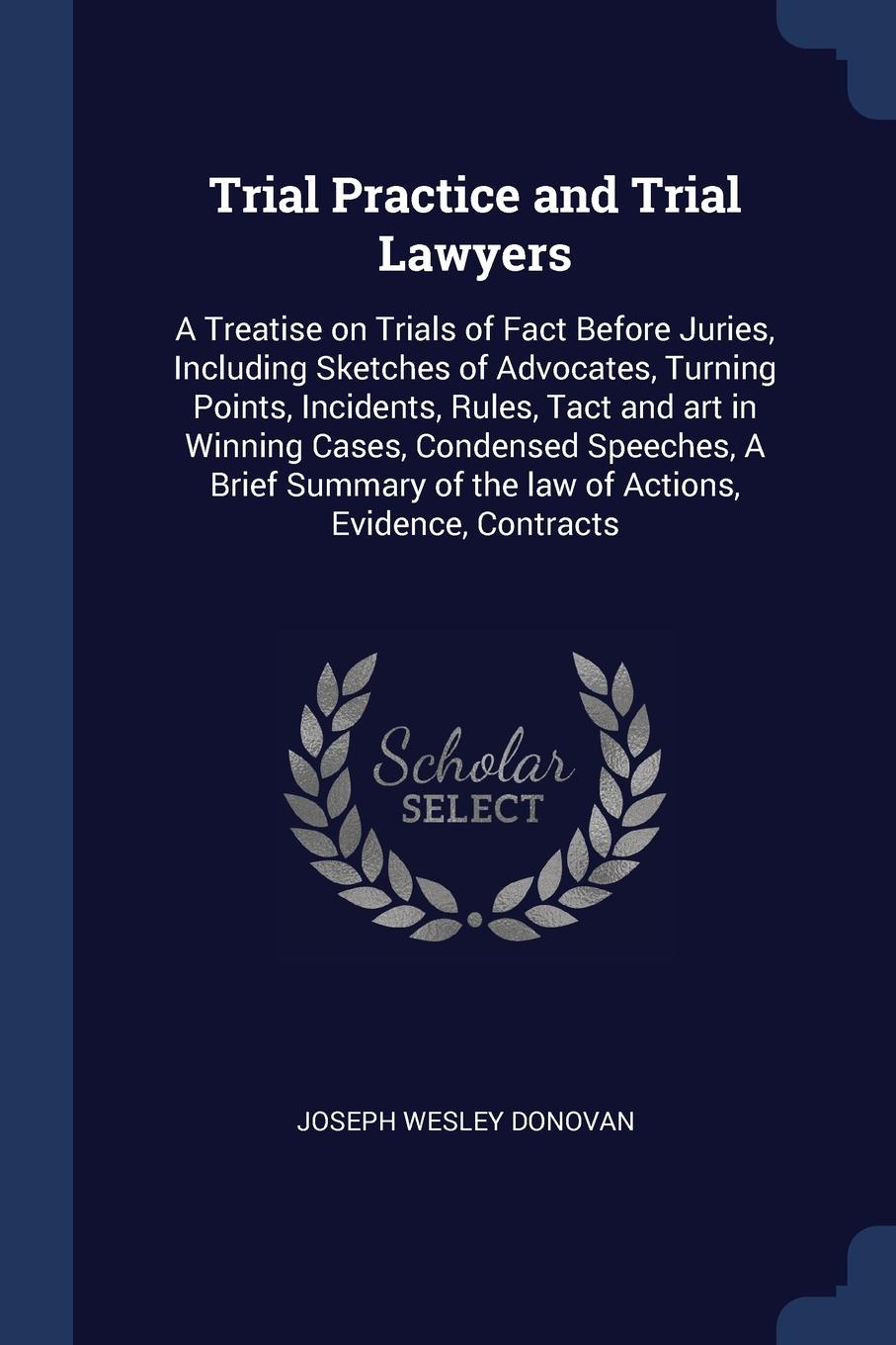 Trial Practice and Trial Lawyers. A Treatise on Trials of Fact Before Juries, Including Sketches of Advocates, Turning Points, Incidents, Rules, Tact and art in Winning Cases, Condensed Speeches, A Brief Summary of the law of Actions, Evidence, Co...