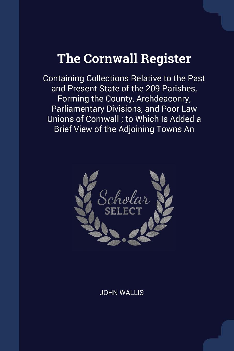 The Cornwall Register. Containing Collections Relative to the Past and Present State of the 209 Parishes, Forming the County, Archdeaconry, Parliamentary Divisions, and Poor Law Unions of Cornwall ; to Which Is Added a Brief View of the Adjoining ...