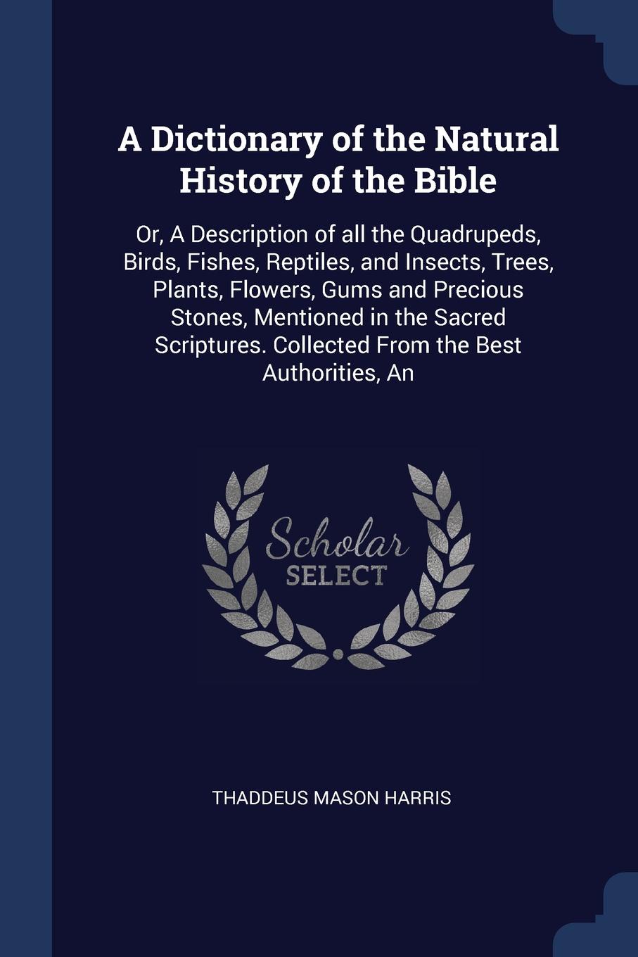 A Dictionary of the Natural History of the Bible. Or, A Description of all the Quadrupeds, Birds, Fishes, Reptiles, and Insects, Trees, Plants, Flowers, Gums and Precious Stones, Mentioned in the Sacred Scriptures. Collected From the Best Authorit...