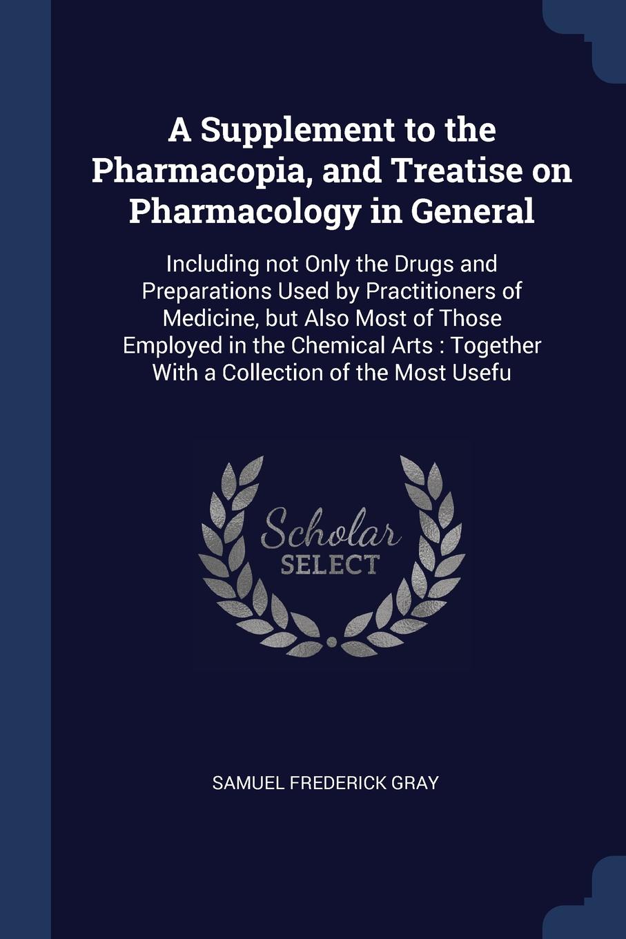 A Supplement to the Pharmacopia, and Treatise on Pharmacology in General. Including not Only the Drugs and Preparations Used by Practitioners of Medicine, but Also Most of Those Employed in the Chemical Arts : Together With a Collection of the Mos...