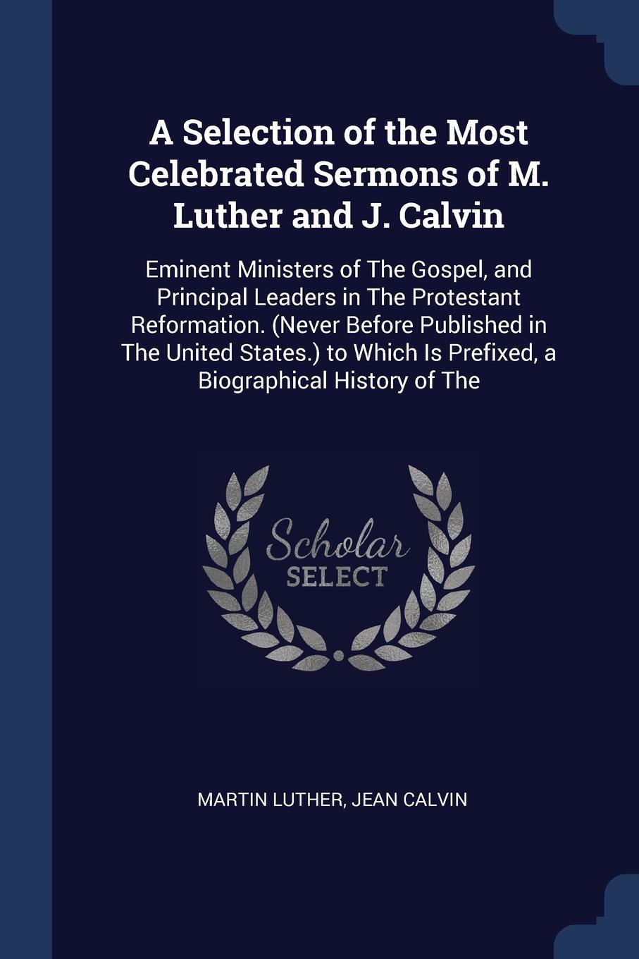 A Selection of the Most Celebrated Sermons of M. Luther and J. Calvin. Eminent Ministers of The Gospel, and Principal Leaders in The Protestant Reformation. (Never Before Published in The United States.) to Which Is Prefixed, a Biographical Histor...
