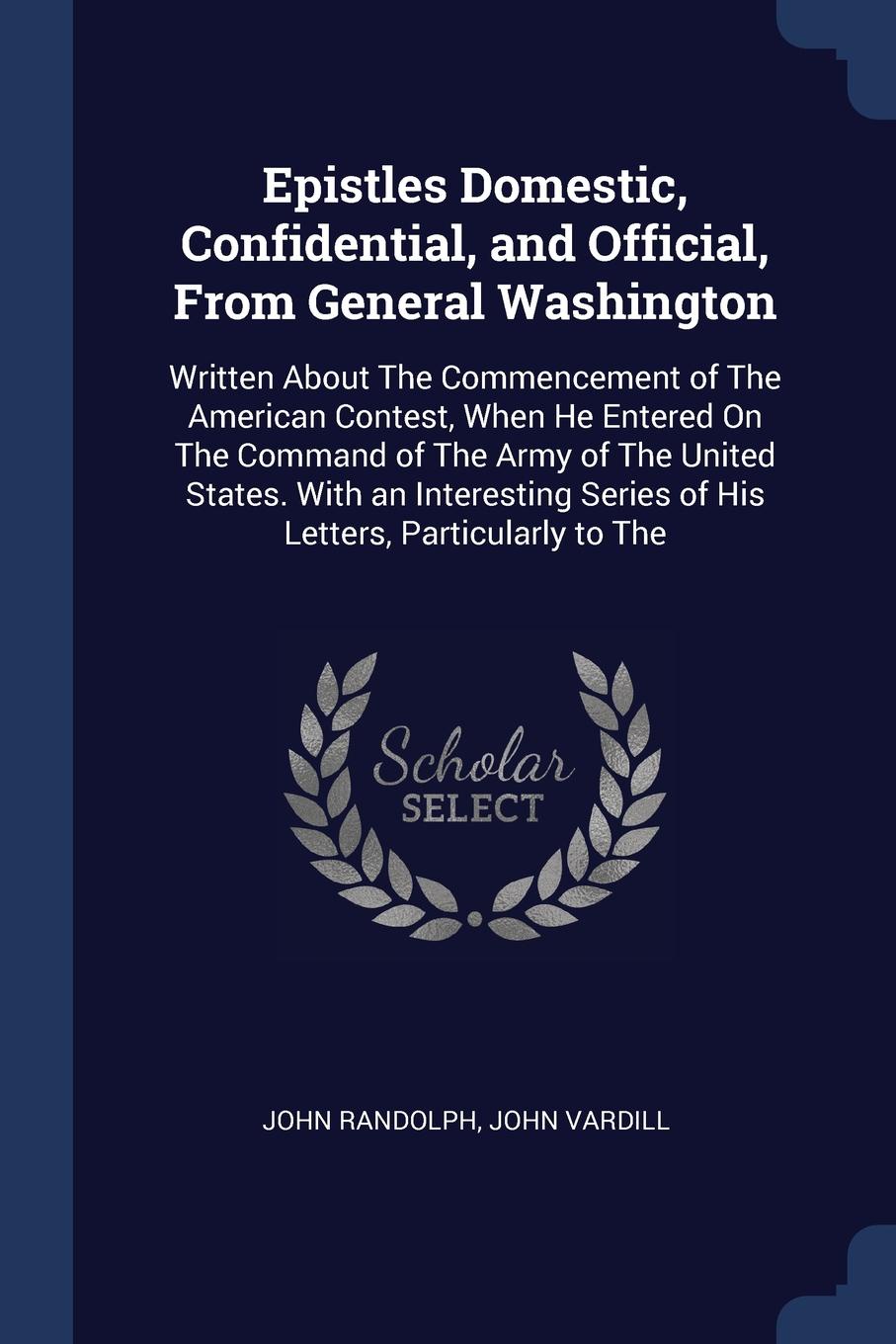 Epistles Domestic, Confidential, and Official, From General Washington. Written About The Commencement of The American Contest, When He Entered On The Command of The Army of The United States. With an Interesting Series of His Letters, Particularl...