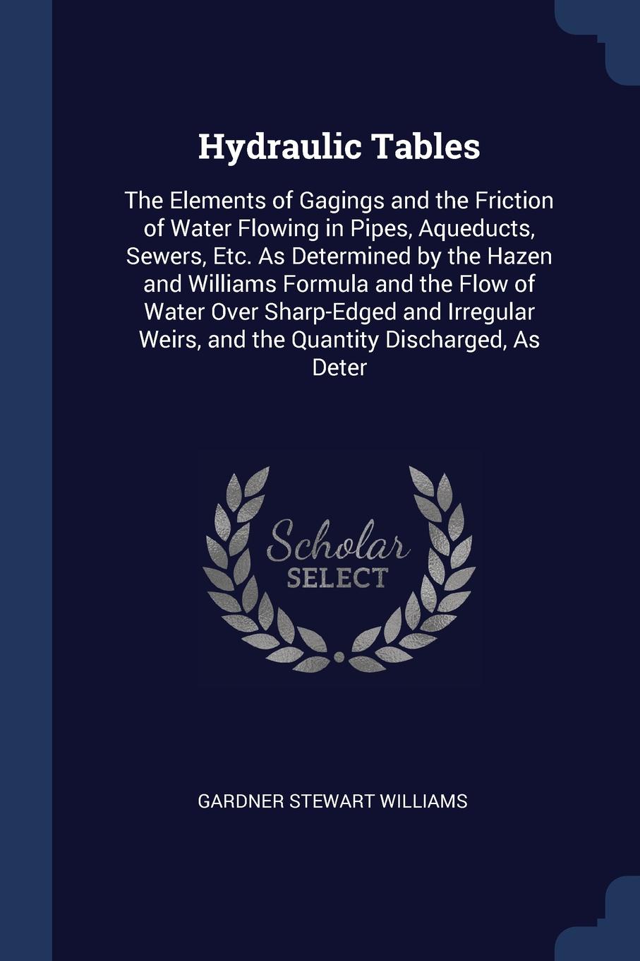 Hydraulic Tables. The Elements of Gagings and the Friction of Water Flowing in Pipes, Aqueducts, Sewers, Etc. As Determined by the Hazen and Williams Formula and the Flow of Water Over Sharp-Edged and Irregular Weirs, and the Quantity Discharged, ...