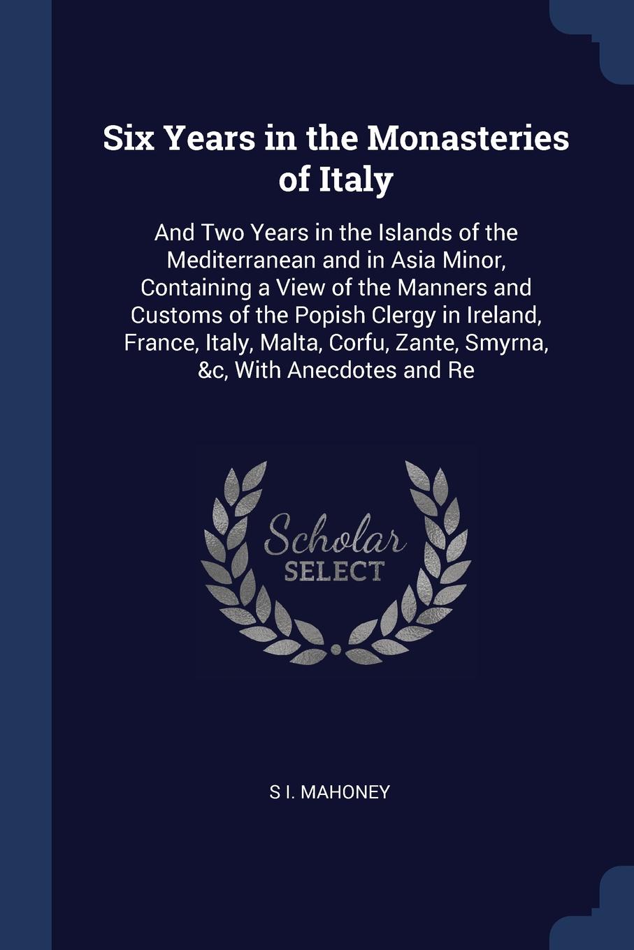 Six Years in the Monasteries of Italy. And Two Years in the Islands of the Mediterranean and in Asia Minor, Containing a View of the Manners and Customs of the Popish Clergy in Ireland, France, Italy, Malta, Corfu, Zante, Smyrna, &c, With Anecdote...