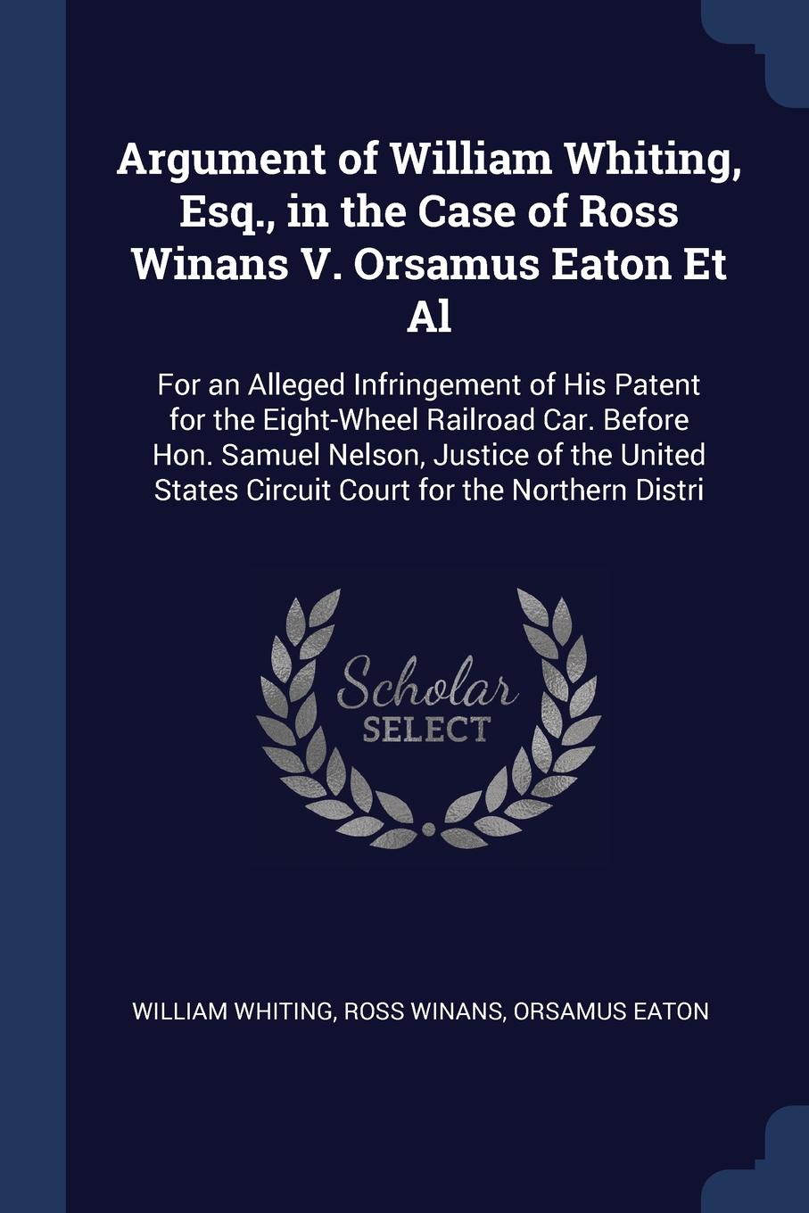 Argument of William Whiting, Esq., in the Case of Ross Winans V. Orsamus Eaton Et Al. For an Alleged Infringement of His Patent for the Eight-Wheel Railroad Car. Before Hon. Samuel Nelson, Justice of the United States Circuit Court for the Norther...