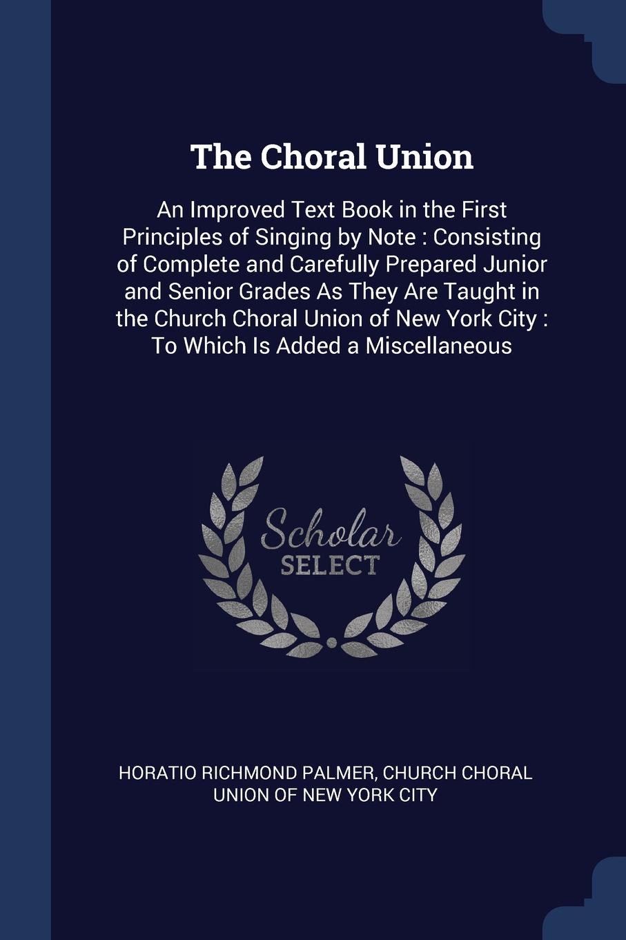 The Choral Union. An Improved Text Book in the First Principles of Singing by Note : Consisting of Complete and Carefully Prepared Junior and Senior Grades As They Are Taught in the Church Choral Union of New York City : To Which Is Added a Miscel...